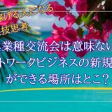 MLMで稼げる人になる裏技思考②「異業種交流会は意味ない!?ネットワークビジネスの新規獲得が出来る場所はどこ？」